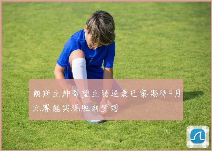 朗斯主帅寄望主场逆袭巴黎期待4月比赛能实现胜利梦想