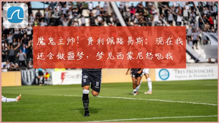 魔鬼主帅！费利佩路易斯：现在我还会做噩梦，梦见西蒙尼怒吼我