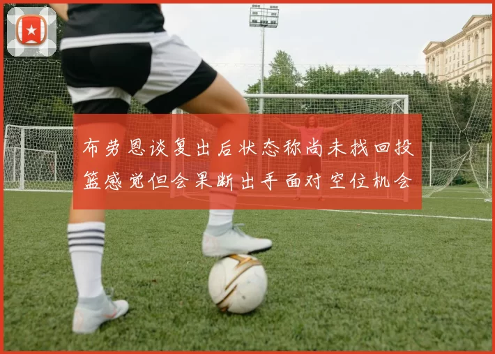 布劳恩谈复出后状态称尚未找回投篮感觉但会果断出手面对空位机会