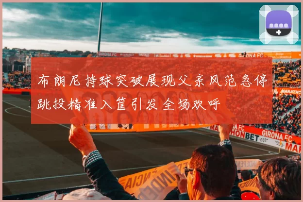 布朗尼持球突破展现父亲风范急停跳投精准入筐引发全场欢呼