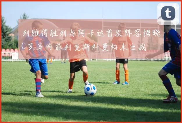 利雅得胜利与阿卡达首发阵容揭晓C罗马内菲利克斯科曼均未出战