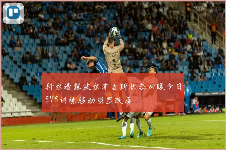 科尔透露波尔津吉斯状态回暖今日5V5训练移动明显改善