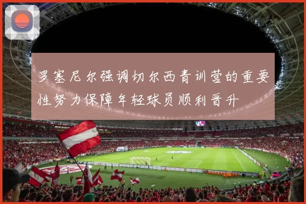 罗塞尼尔强调切尔西青训营的重要性努力保障年轻球员顺利晋升