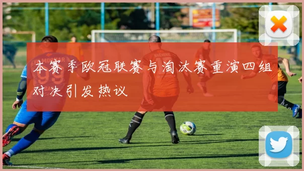 本赛季欧冠联赛与淘汰赛重演四组对决引发热议