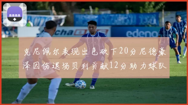 克尼佩尔表现出色砍下20分尼德豪泽因伤退场贝利贡献12分助力球队