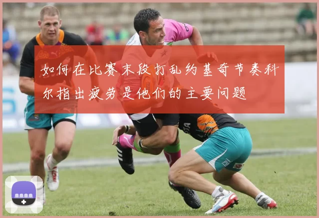 如何在比赛末段打乱约基奇节奏科尔指出疲劳是他们的主要问题