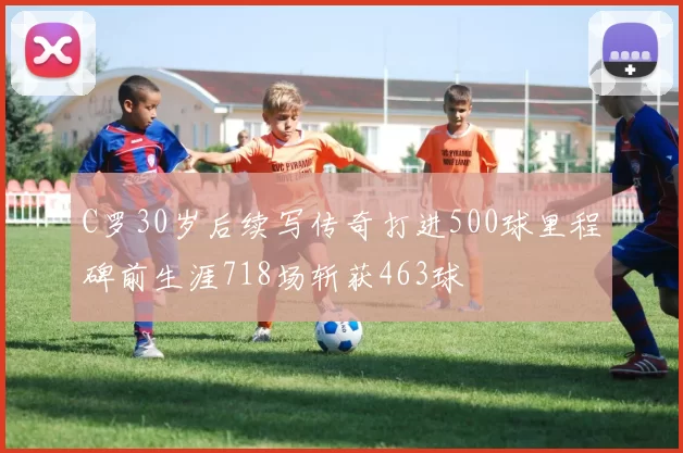 C罗30岁后续写传奇打进500球里程碑前生涯718场斩获463球