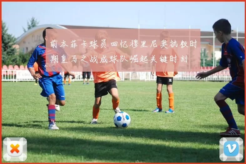 前本菲卡球员回忆穆里尼奥执教时期皇马之战成球队崛起关键时刻