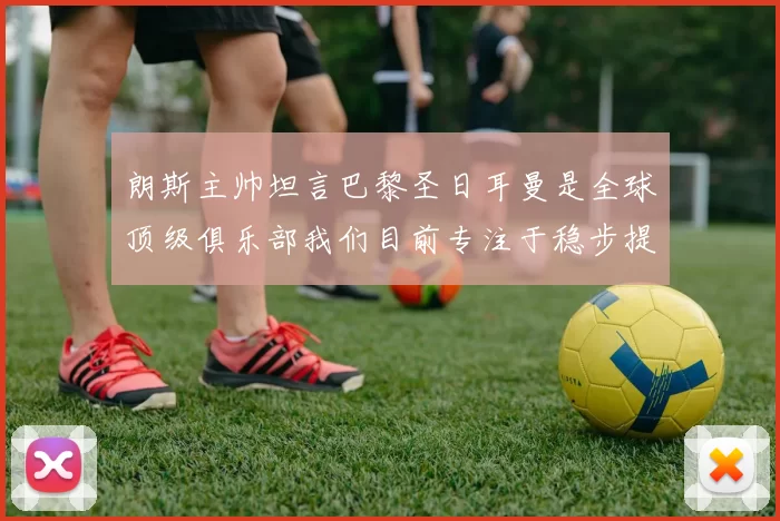 朗斯主帅坦言巴黎圣日耳曼是全球顶级俱乐部我们目前专注于稳步提升表现