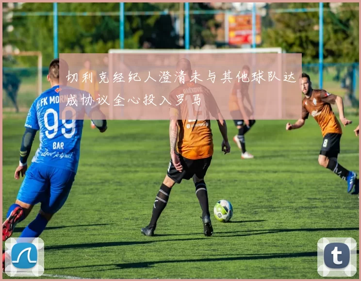切利克经纪人澄清未与其他球队达成协议全心投入罗马