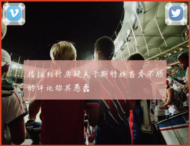 格拉利什质疑关于斯特林首秀不顺的评论称其愚蠢