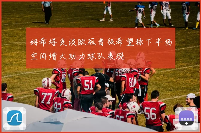 姆希塔良谈欧冠晋级希望称下半场空间增大助力球队表现