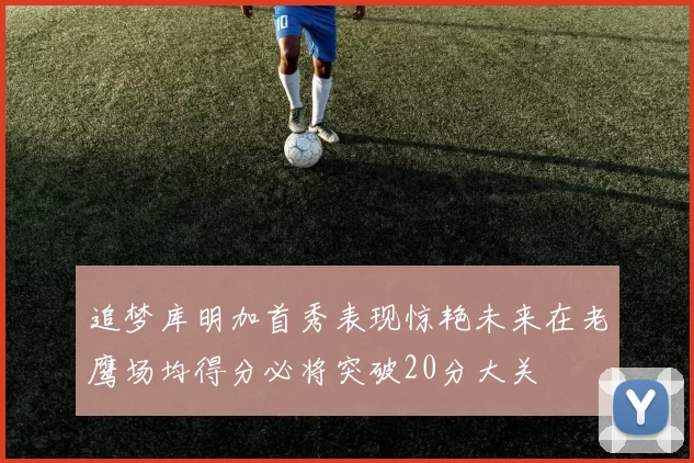 追梦库明加首秀表现惊艳未来在老鹰场均得分必将突破20分大关