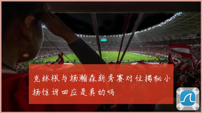 克林根与杨瀚森新秀赛对位揭秘小杨惊讶回应是真的吗