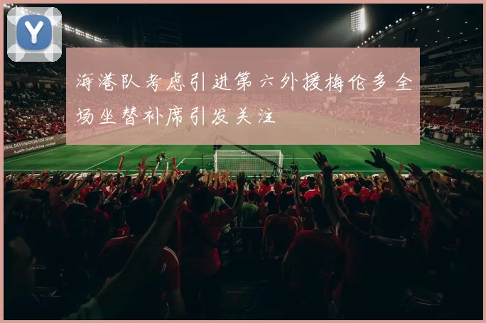 海港队考虑引进第六外援梅伦多全场坐替补席引发关注