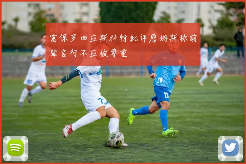 富保罗回应斯科特批评詹姆斯称前辈言行不应被尊重