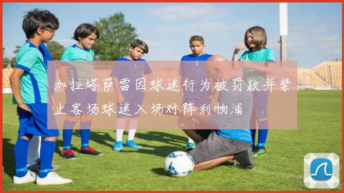 加拉塔萨雷因球迷行为被罚款并禁止客场球迷入场对阵利物浦