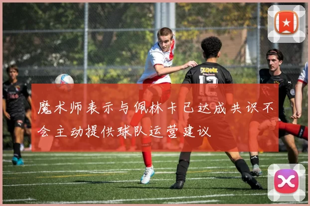 魔术师表示与佩林卡已达成共识不会主动提供球队运营建议