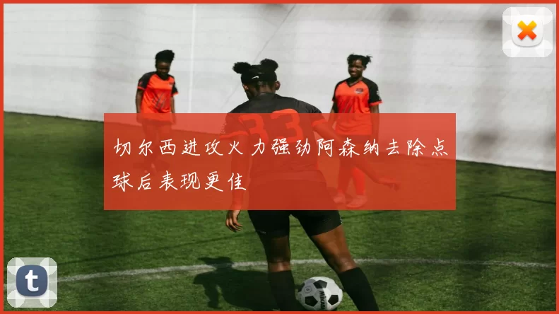 切尔西进攻火力强劲阿森纳去除点球后表现更佳