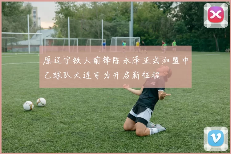 原辽宁铁人前锋陈永泽正式加盟中乙球队大连可为开启新征程