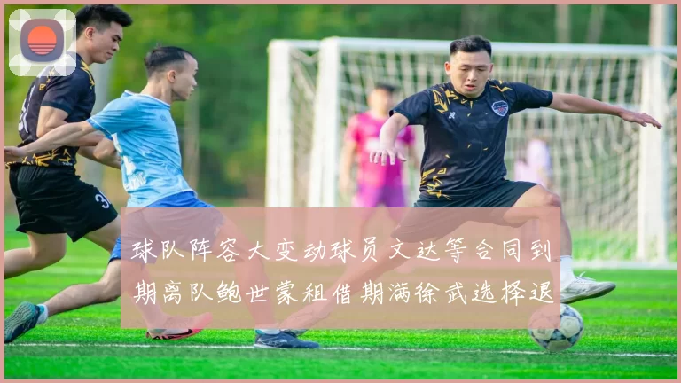 球队阵容大变动球员文达等合同到期离队鲍世蒙租借期满徐武选择退役