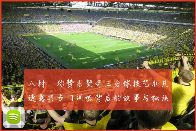 八村塁称赞东契奇三分球技艺非凡透露其专门训练背后的故事与秘诀