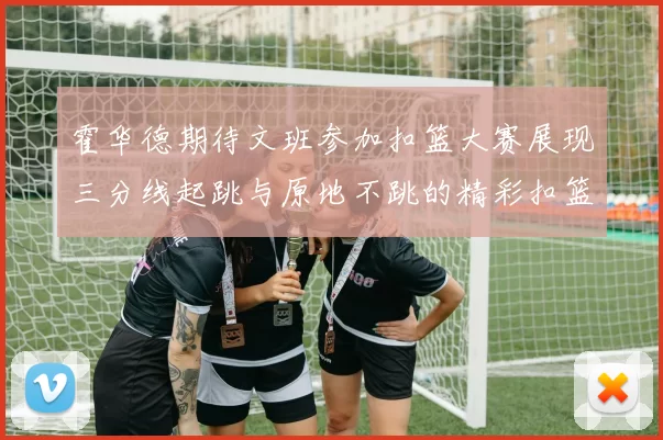 霍华德期待文班参加扣篮大赛展现三分线起跳与原地不跳的精彩扣篮技巧