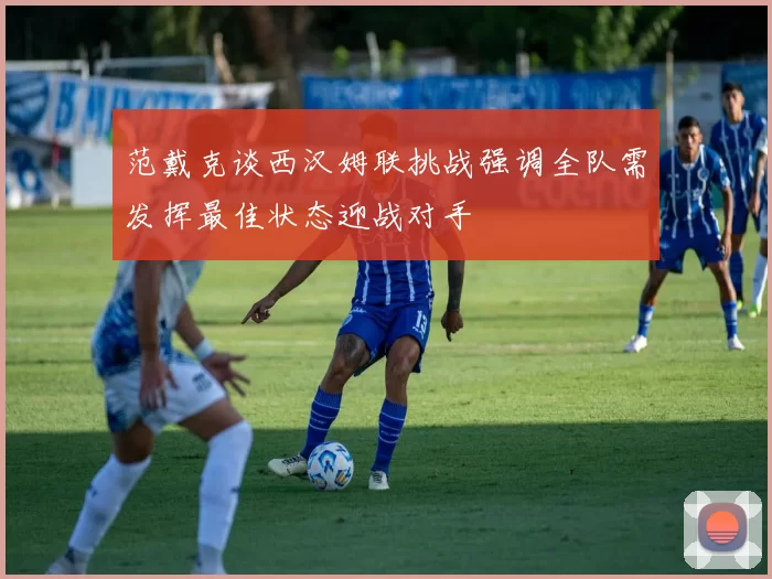 范戴克谈西汉姆联挑战强调全队需发挥最佳状态迎战对手