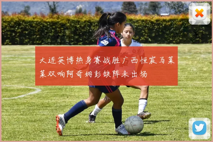 大连英博热身赛战胜广西恒宸马莱莱双响阿奇姆彭缺阵未出场
