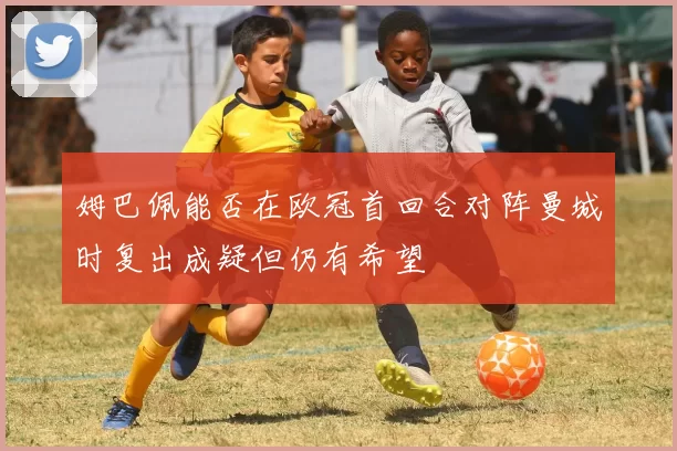 姆巴佩能否在欧冠首回合对阵曼城时复出成疑但仍有希望