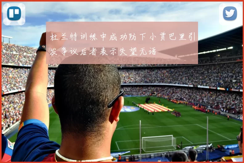 杜兰特训练中成功防下小贾巴里引发争议后者表示失望无语