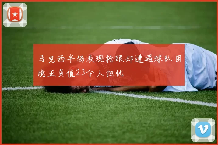 马克西半场表现抢眼却遭遇球队困境正负值23令人担忧