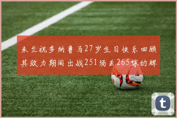 米兰祝多纳鲁马27岁生日快乐回顾其效力期间出战251场丢265球的辉煌历程