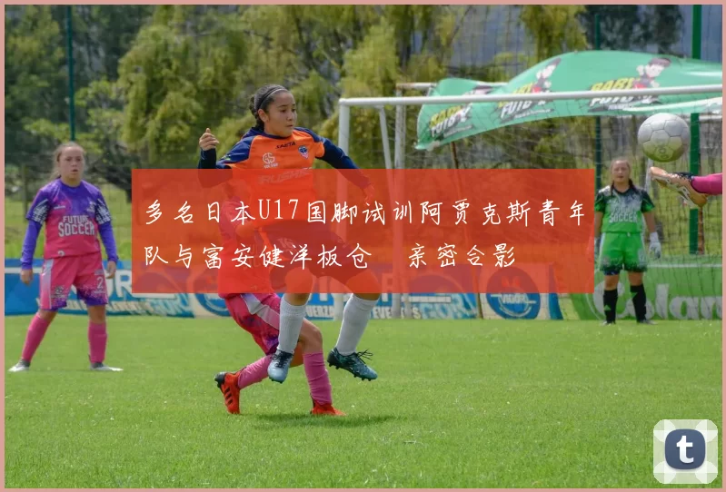 多名日本U17国脚试训阿贾克斯青年队与富安健洋板仓滉亲密合影
