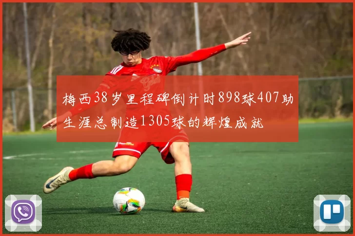 梅西38岁里程碑倒计时898球407助生涯总制造1305球的辉煌成就