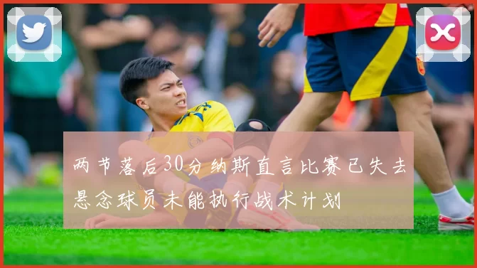 两节落后30分纳斯直言比赛已失去悬念球员未能执行战术计划