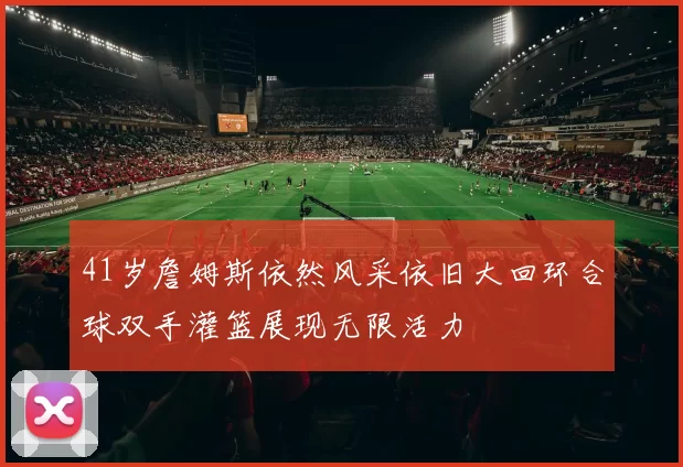 41岁詹姆斯依然风采依旧大回环合球双手灌篮展现无限活力